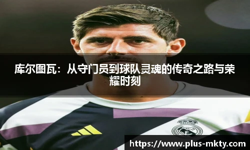 库尔图瓦：从守门员到球队灵魂的传奇之路与荣耀时刻